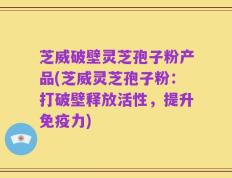芝威破壁灵芝孢子粉产品(芝威灵芝孢子粉：打破壁释放活性，提升免疫力)