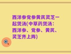西洋参党参黄芪灵芝一起煲汤(中草药煲汤：西洋参、党参、黄芪、灵芝齐上阵)