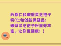药都仁和破壁灵芝孢子粉(仁和创新保健品！破壁灵芝孢子粉营养丰富，让你更健康！)