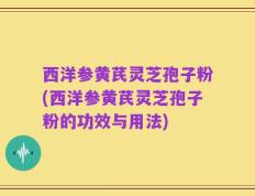 西洋参黄芪灵芝孢子粉(西洋参黄芪灵芝孢子粉的功效与用法)