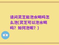 请问灵芝能泡水喝吗怎么泡(灵芝可以泡水喝吗？如何泡呢？)
