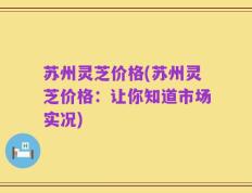 苏州灵芝价格(苏州灵芝价格：让你知道市场实况)