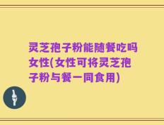 灵芝孢子粉能随餐吃吗女性(女性可将灵芝孢子粉与餐一同食用)