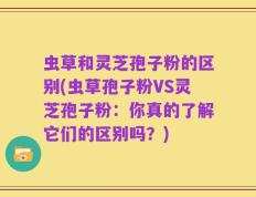 虫草和灵芝孢子粉的区别(虫草孢子粉VS灵芝孢子粉：你真的了解它们的区别吗？)
