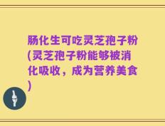 肠化生可吃灵芝孢子粉(灵芝孢子粉能够被消化吸收，成为营养美食)