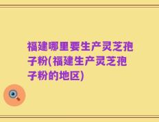 福建哪里要生产灵芝孢子粉(福建生产灵芝孢子粉的地区)