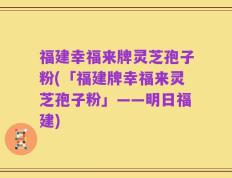 福建幸福来牌灵芝孢子粉(「福建牌幸福来灵芝孢子粉」——明日福建)