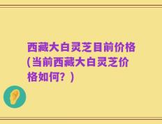 西藏大白灵芝目前价格(当前西藏大白灵芝价格如何？)