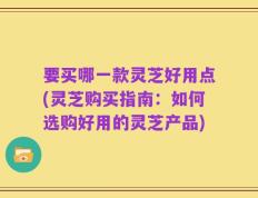 要买哪一款灵芝好用点(灵芝购买指南：如何选购好用的灵芝产品)