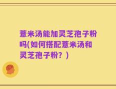薏米汤能加灵芝孢子粉吗(如何搭配薏米汤和灵芝孢子粉？)