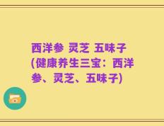 西洋参 灵芝 五味子(健康养生三宝：西洋参、灵芝、五味子)