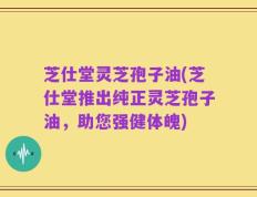 芝仕堂灵芝孢子油(芝仕堂推出纯正灵芝孢子油，助您强健体魄)