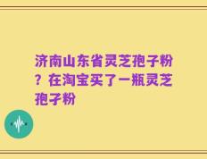 济南山东省灵芝孢子粉？在淘宝买了一瓶灵芝孢孑粉