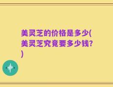 美灵芝的价格是多少(美灵芝究竟要多少钱？)