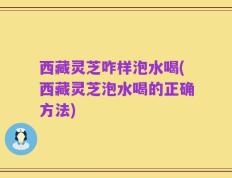 西藏灵芝咋样泡水喝(西藏灵芝泡水喝的正确方法)