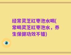 经常灵芝红枣泡水喝(常喝灵芝红枣泡水，养生保健功效不错)