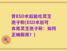 胃ESD术后能吃灵芝孢子粉(ESD术后可食用灵芝孢子粉：如何正确服用？)