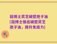 菇博士灵芝破壁孢子油(菇博士推出破壁灵芝孢子油，提升免疫力)