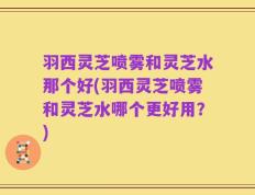 羽西灵芝喷雾和灵芝水那个好(羽西灵芝喷雾和灵芝水哪个更好用？)