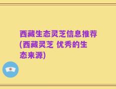 西藏生态灵芝信息推荐(西藏灵芝 优秀的生态来源)