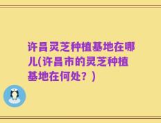 许昌灵芝种植基地在哪儿(许昌市的灵芝种植基地在何处？)