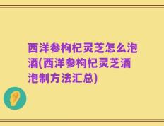 西洋参枸杞灵芝怎么泡酒(西洋参枸杞灵芝酒泡制方法汇总)