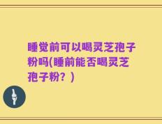 睡觉前可以喝灵芝孢子粉吗(睡前能否喝灵芝孢子粉？)