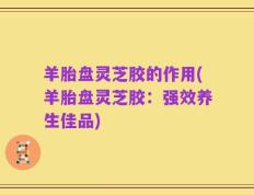 羊胎盘灵芝胶的作用(羊胎盘灵芝胶：强效养生佳品)