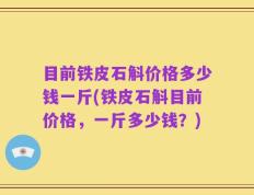 目前铁皮石斛价格多少钱一斤(铁皮石斛目前价格，一斤多少钱？)