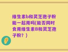 维生素b和灵芝孢子粉能一起用吗(能否同时食用维生素B和灵芝孢子粉？)