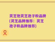灵芝饱灵芝孢子粉品牌(灵芝品牌推荐：灵芝孢子粉品牌推荐)
