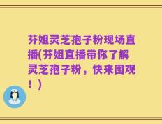 芬姐灵芝孢子粉现场直播(芬姐直播带你了解灵芝孢子粉，快来围观！)