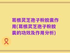 葛根灵芝孢子粉胶囊作用(葛根灵芝孢子粉胶囊的功效及作用分析)