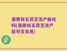 蒲黄和五灵芝流产能吃吗(蒲黄和五灵芝流产后可否食用)