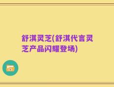 舒淇灵芝(舒淇代言灵芝产品闪耀登场)