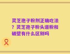 灵芝孢子粉剂正确吃法？灵芝孢子粉头道粉和破壁有什么区别吗