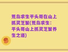 荒岛求生平头哥在山上抓灵芝蟹(荒岛求生：平头哥山上抓灵芝蟹养生之道)