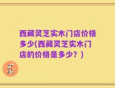 西藏灵芝实木门店价格多少(西藏灵芝实木门店的价格是多少？)