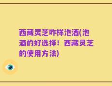 西藏灵芝咋样泡酒(泡酒的好选择！西藏灵芝的使用方法)