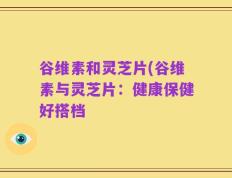 谷维素和灵芝片(谷维素与灵芝片：健康保健好搭档