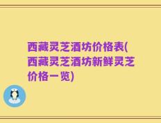 西藏灵芝酒坊价格表(西藏灵芝酒坊新鲜灵芝价格一览)