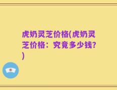 虎奶灵芝价格(虎奶灵芝价格：究竟多少钱？)
