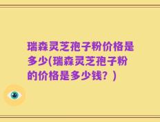 瑞森灵芝孢子粉价格是多少(瑞森灵芝孢子粉的价格是多少钱？)