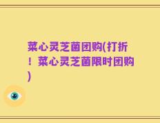 菜心灵芝菌团购(打折！菜心灵芝菌限时团购)