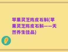 苹果灵芝陈皮石斛(苹果灵芝陈皮石斛——天然养生佳品)