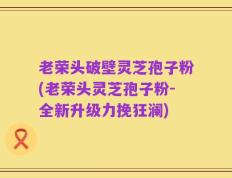 老荣头破壁灵芝孢子粉(老荣头灵芝孢子粉-全新升级力挽狂澜)