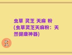 虫草 灵芝 天麻 粉(虫草灵芝天麻粉：天然健康神器)