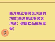 西洋参红枣灵芝泡酒的功效(西洋参红枣灵芝泡酒：健康饮品解压享受)