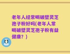 老年人经常喝破壁灵芝孢子粉好吗(老年人常喝破壁灵芝孢子粉有益健康？)