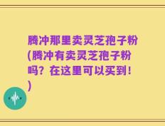腾冲那里卖灵芝孢子粉(腾冲有卖灵芝孢子粉吗？在这里可以买到！)